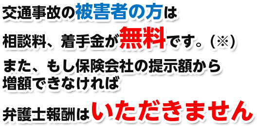 交通事故の被害者の方は相談料、着手金が無料です。また、もし保険会社の提示額から増額できなければ弁護士報酬はいただきません