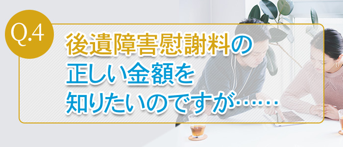 Q.4：後遺障害慰謝料の正しい金額を知りたいのですが……
